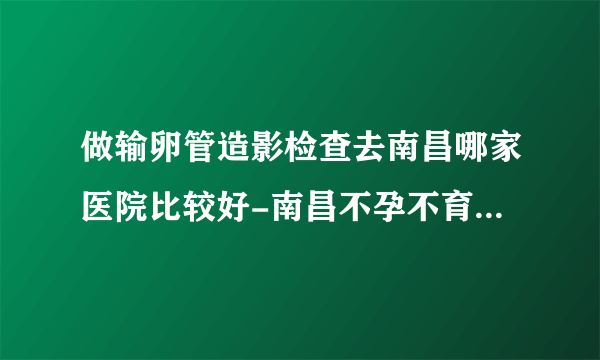 做输卵管造影检查去南昌哪家医院比较好-南昌不孕不育医院排行