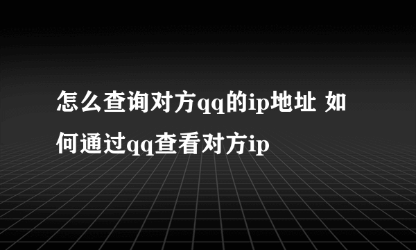 怎么查询对方qq的ip地址 如何通过qq查看对方ip