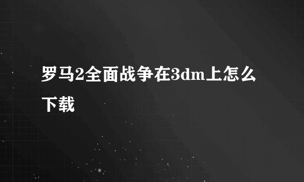 罗马2全面战争在3dm上怎么下载