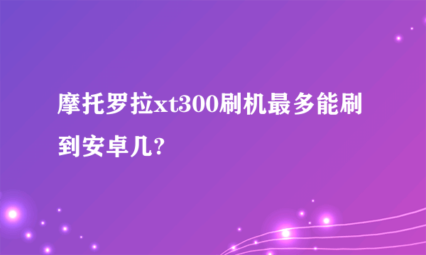 摩托罗拉xt300刷机最多能刷到安卓几?