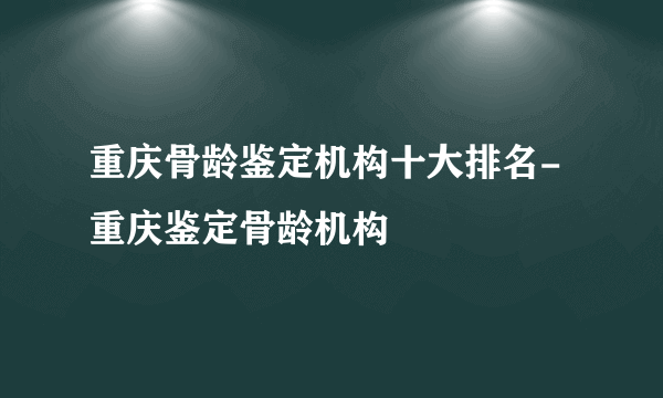 重庆骨龄鉴定机构十大排名-重庆鉴定骨龄机构