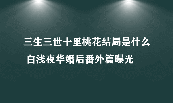 三生三世十里桃花结局是什么 白浅夜华婚后番外篇曝光