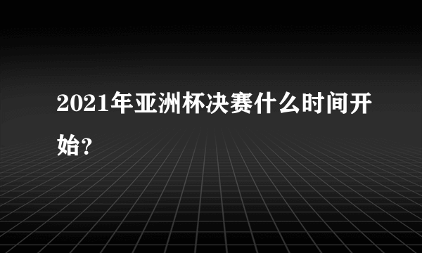 2021年亚洲杯决赛什么时间开始？