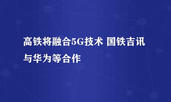 高铁将融合5G技术 国铁吉讯与华为等合作