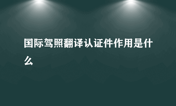 国际驾照翻译认证件作用是什么