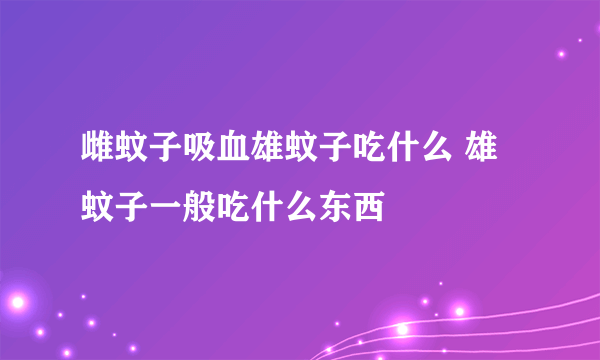 雌蚊子吸血雄蚊子吃什么 雄蚊子一般吃什么东西