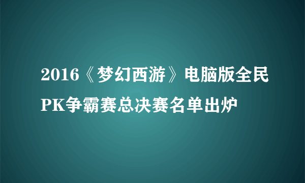 2016《梦幻西游》电脑版全民PK争霸赛总决赛名单出炉