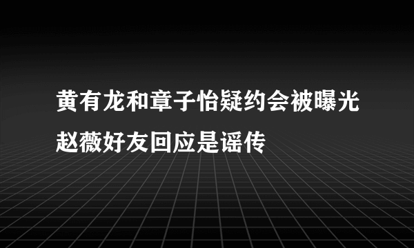 黄有龙和章子怡疑约会被曝光赵薇好友回应是谣传