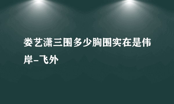 娄艺潇三围多少胸围实在是伟岸-飞外