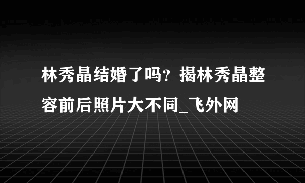 林秀晶结婚了吗？揭林秀晶整容前后照片大不同_飞外网