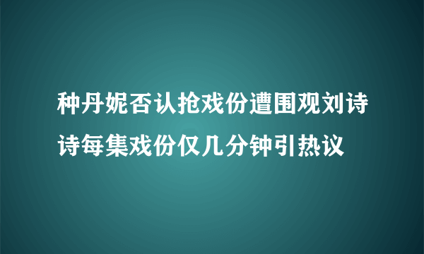 种丹妮否认抢戏份遭围观刘诗诗每集戏份仅几分钟引热议