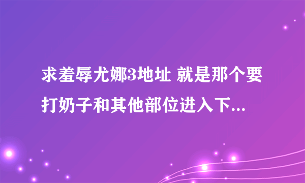 求羞辱尤娜3地址 就是那个要打奶子和其他部位进入下一关的打？