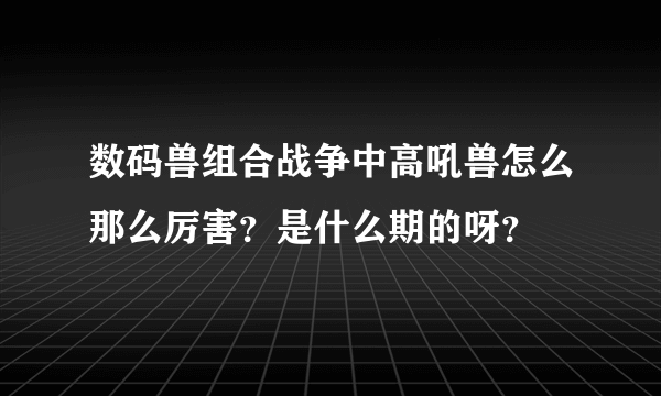 数码兽组合战争中高吼兽怎么那么厉害？是什么期的呀？