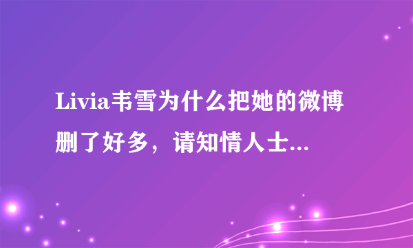 Livia韦雪为什么把她的微博删了好多，请知情人士告诉一下小妹我、谢谢各位了