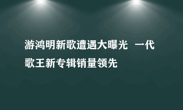 游鸿明新歌遭遇大曝光  一代歌王新专辑销量领先