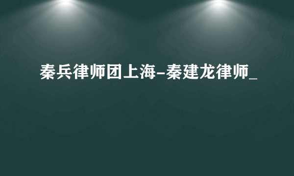 秦兵律师团上海-秦建龙律师_