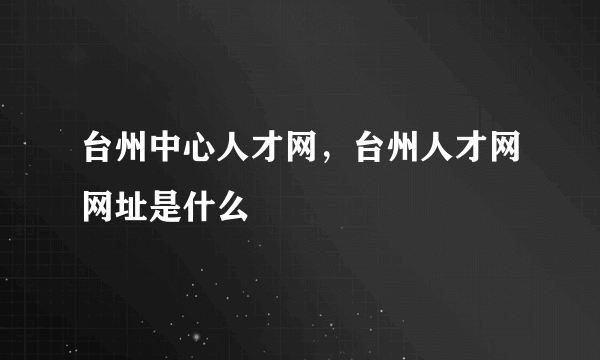 台州中心人才网，台州人才网网址是什么