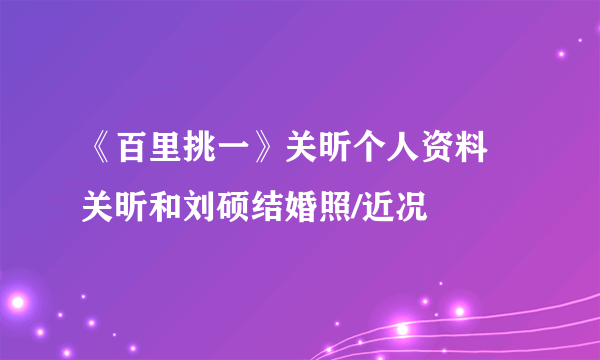 《百里挑一》关昕个人资料 关昕和刘硕结婚照/近况