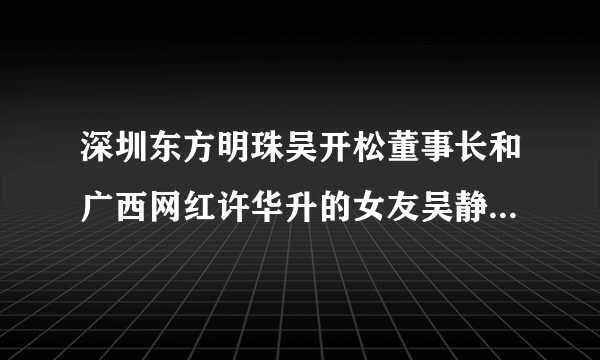 深圳东方明珠吴开松董事长和广西网红许华升的女友吴静婷是什么关系？