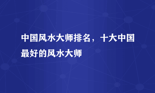 中国风水大师排名，十大中国最好的风水大师 