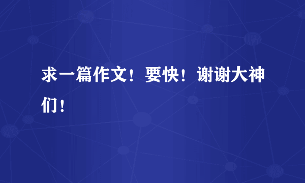 求一篇作文！要快！谢谢大神们！