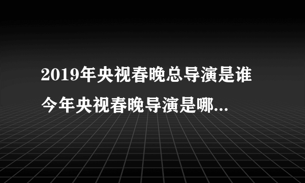 2019年央视春晚总导演是谁 今年央视春晚导演是哪位2019