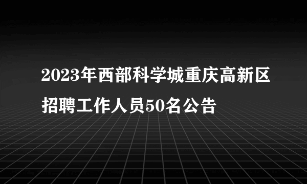 2023年西部科学城重庆高新区招聘工作人员50名公告