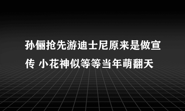 孙俪抢先游迪士尼原来是做宣传 小花神似等等当年萌翻天