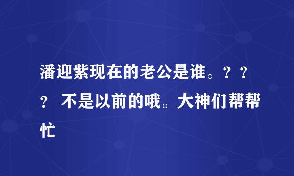 潘迎紫现在的老公是谁。？？？ 不是以前的哦。大神们帮帮忙