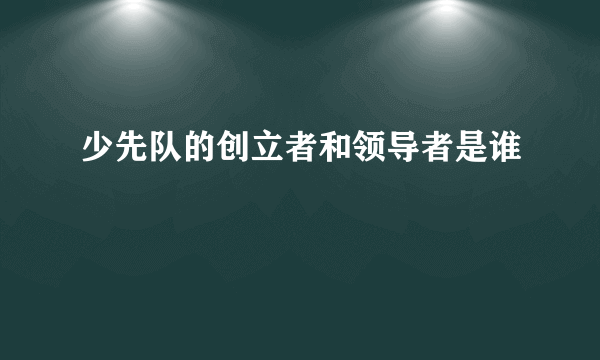 少先队的创立者和领导者是谁