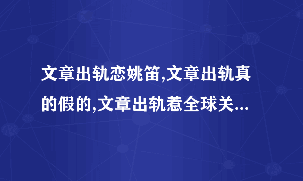 文章出轨恋姚笛,文章出轨真的假的,文章出轨惹全球关注-飞外