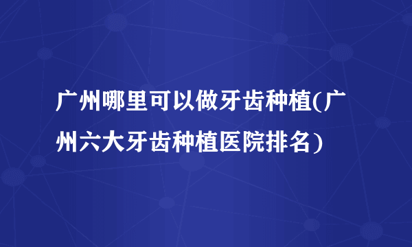 广州哪里可以做牙齿种植(广州六大牙齿种植医院排名)