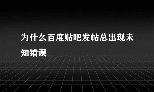 为什么百度贴吧发帖总出现未知错误