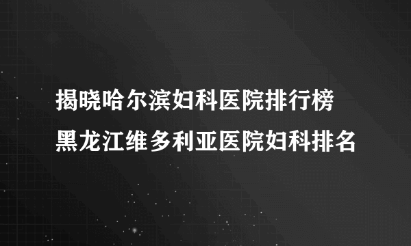 揭晓哈尔滨妇科医院排行榜 黑龙江维多利亚医院妇科排名