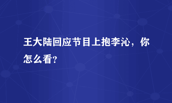 王大陆回应节目上抱李沁，你怎么看？