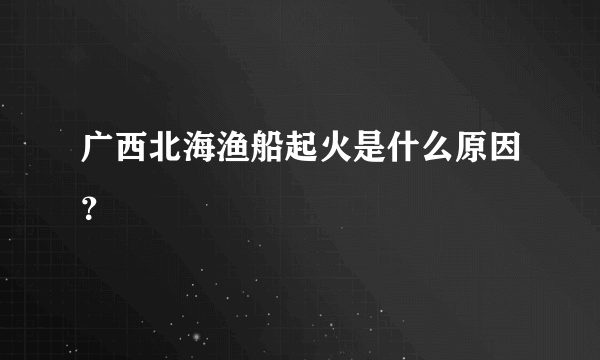 广西北海渔船起火是什么原因？