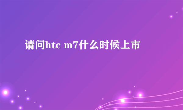 请问htc m7什么时候上市