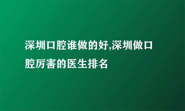 深圳口腔谁做的好,深圳做口腔厉害的医生排名