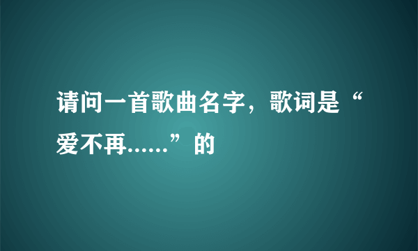 请问一首歌曲名字，歌词是“爱不再......”的