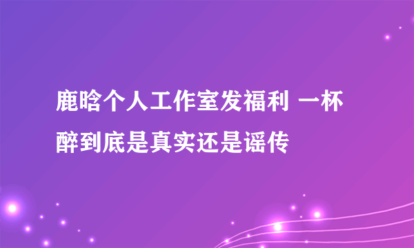 鹿晗个人工作室发福利 一杯醉到底是真实还是谣传