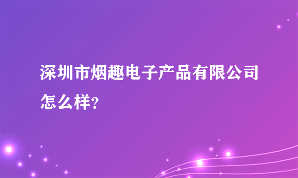 深圳市烟趣电子产品有限公司怎么样？