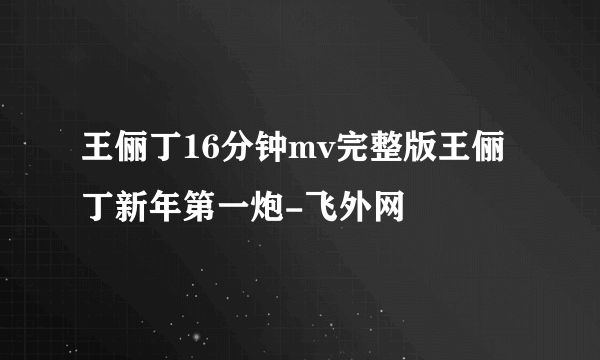 王俪丁16分钟mv完整版王俪丁新年第一炮-飞外网