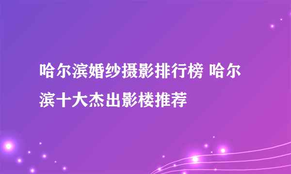 哈尔滨婚纱摄影排行榜 哈尔滨十大杰出影楼推荐