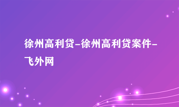 徐州高利贷-徐州高利贷案件-飞外网