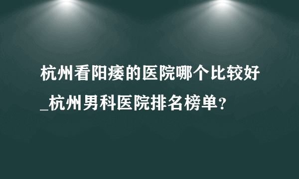 杭州看阳痿的医院哪个比较好_杭州男科医院排名榜单？