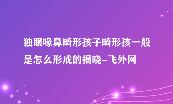 独眼喙鼻畸形孩子畸形孩一般是怎么形成的揭晓-飞外网