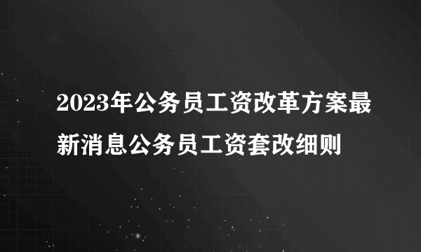 2023年公务员工资改革方案最新消息公务员工资套改细则