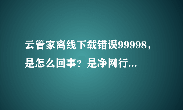 云管家离线下载错误99998，是怎么回事？是净网行动又开始了吗