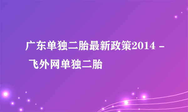 广东单独二胎最新政策2014 - 飞外网单独二胎