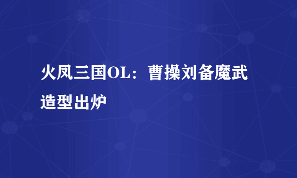 火凤三国OL：曹操刘备魔武造型出炉